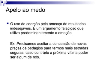Apelo ao medo


O uso de coerção pela ameaça de resultados
indesejáveis. É um argumento falacioso que
utiliza predominantemente a emoção.
Ex.:Precisamos aceitar a concessão de novas
praças de pedágios para termos mais estradas
seguras, caso contrário a próxima vítima poder
ser algum de nós.

 