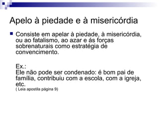 Apelo à piedade e à misericórdia


Consiste em apelar à piedade, à misericórdia,
ou ao fatalismo, ao azar e ás forças
sobrenaturais como estratégia de
convencimento.
Ex.:
Ele não pode ser condenado: é bom pai de
família, contribuiu com a escola, com a igreja,
etc.
( Leia apostila página 9)

 