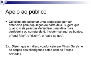 Apelo ao público


Consiste em sustentar uma proposição por ser
defendida pela população ou parte dela. Sugere que
quanto mais pessoas defendem uma idéia mais
verdadeira ou correta ela é. Incluem-se aqui os boatos,
o "ouvi falar", o "dizem", o "sabe-se que".

Ex.: Dizem que um disco voador caiu em Minas Gerais, e
os corpos dos alienígenas estão com as Forças
Armadas.

 