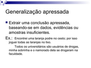 Generalização apressada
Extrair uma conclusão apressada,
baseando-se em dados, evidências ou
amostras insuficientes.
Ex.: Encontrei uma laranja podre no cesto; por isso


joguei todas as laranjas no lixo.
Todos os universitários são usuários de drogas,
minha sobrinha e o namorado dela se drogaram na
faculdade.

 