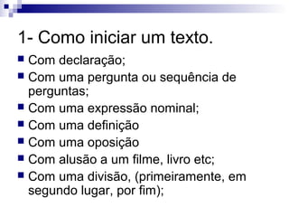 1- Como iniciar um texto.
Com declaração;
 Com uma pergunta ou sequência de
perguntas;
 Com uma expressão nominal;
 Com uma definição
 Com uma oposição
 Com alusão a um filme, livro etc;
 Com uma divisão, (primeiramente, em
segundo lugar, por fim);


 