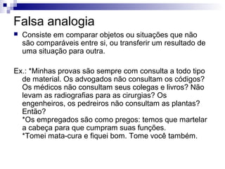 Falsa analogia


Consiste em comparar objetos ou situações que não
são comparáveis entre si, ou transferir um resultado de
uma situação para outra.

Ex.: *Minhas provas são sempre com consulta a todo tipo
de material. Os advogados não consultam os códigos?
Os médicos não consultam seus colegas e livros? Não
levam as radiografias para as cirurgias? Os
engenheiros, os pedreiros não consultam as plantas?
Então?
*Os empregados são como pregos: temos que martelar
a cabeça para que cumpram suas funções.
*Tomei mata-cura e fiquei bom. Tome você também.

 