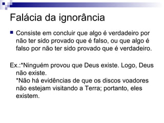 Falácia da ignorância


Consiste em concluir que algo é verdadeiro por
não ter sido provado que é falso, ou que algo é
falso por não ter sido provado que é verdadeiro.

Ex.:*Ninguém provou que Deus existe. Logo, Deus
não existe.
*Não há evidências de que os discos voadores
não estejam visitando a Terra; portanto, eles
existem.

 