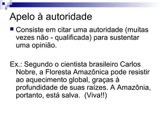 Apelo à autoridade


Consiste em citar uma autoridade (muitas
vezes não - qualificada) para sustentar
uma opinião.

Ex.: Segundo o cientista brasileiro Carlos
Nobre, a Floresta Amazônica pode resistir
ao aquecimento global, graças à
profundidade de suas raízes. A Amazônia,
portanto, está salva. (Viva!!)

 