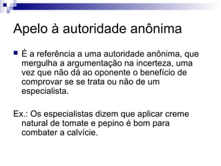 Apelo à autoridade anônima


É a referência a uma autoridade anônima, que
mergulha a argumentação na incerteza, uma
vez que não dá ao oponente o benefício de
comprovar se se trata ou não de um
especialista.

Ex.: Os especialistas dizem que aplicar creme
natural de tomate e pepino é bom para
combater a calvície.

 
