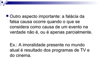 

Outro aspecto importante: a falácia da
falsa causa ocorre quando o que se
considera como causa de um evento na
verdade não é, ou é apenas parcialmente.
Ex.: A imoralidade presente no mundo
atual é resultado dos programas de TV e
do cinema.

 