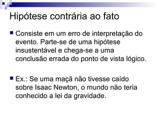 Hipótese contrária ao fato


Consiste em um erro de interpretação do
evento. Parte-se de uma hipótese
insustentável e chega-se a uma
conclusão errada do ponto de vista lógico.



Ex.: Se uma maçã não tivesse caído
sobre Isaac Newton, o mundo não teria
conhecido a lei da gravidade.

 