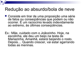 Redução ao absurdo/bola de neve


Consiste em tirar de uma proposição uma série
de fatos ou conseqüências que podem ou não
ocorrer. É um raciocínio levado indevidamente
ao extremo, às últimas conseqüências.

Ex.: Mãe, cuidado com o Joãozinho. Hoje, na
escolinha, ele deu um beijo na testa de
Mariazinha. Amanhã, estará beijando o rosto.
Depois.... Quando crescer, vai estar agarrando
todas as meninas.

 
