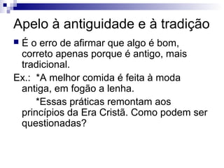 Apelo à antiguidade e à tradição
É o erro de afirmar que algo é bom,
correto apenas porque é antigo, mais
tradicional.
Ex.: *A melhor comida é feita à moda
antiga, em fogão a lenha.
*Essas práticas remontam aos
princípios da Era Cristã. Como podem ser
questionadas?


 