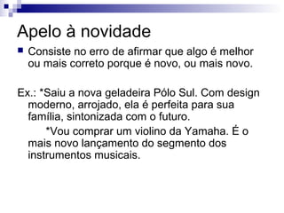 Apelo à novidade


Consiste no erro de afirmar que algo é melhor
ou mais correto porque é novo, ou mais novo.

Ex.: *Saiu a nova geladeira Pólo Sul. Com design
moderno, arrojado, ela é perfeita para sua
família, sintonizada com o futuro.
*Vou comprar um violino da Yamaha. É o
mais novo lançamento do segmento dos
instrumentos musicais.

 
