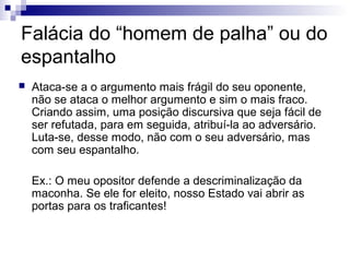 Falácia do “homem de palha” ou do
espantalho


Ataca-se a o argumento mais frágil do seu oponente,
não se ataca o melhor argumento e sim o mais fraco.
Criando assim, uma posição discursiva que seja fácil de
ser refutada, para em seguida, atribuí-la ao adversário.
Luta-se, desse modo, não com o seu adversário, mas
com seu espantalho.
Ex.: O meu opositor defende a descriminalização da
maconha. Se ele for eleito, nosso Estado vai abrir as
portas para os traficantes!

 
