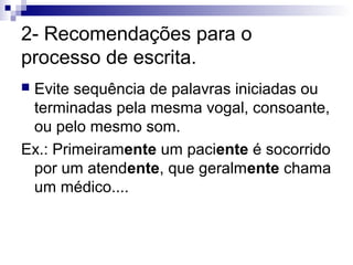 2- Recomendações para o
processo de escrita.
Evite sequência de palavras iniciadas ou
terminadas pela mesma vogal, consoante,
ou pelo mesmo som.
Ex.: Primeiramente um paciente é socorrido
por um atendente, que geralmente chama
um médico....


 