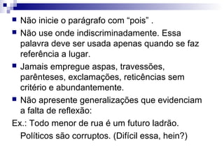 Não inicie o parágrafo com “pois” .
 Não use onde indiscriminadamente. Essa
palavra deve ser usada apenas quando se faz
referência a lugar.
 Jamais empregue aspas, travessões,
parênteses, exclamações, reticências sem
critério e abundantemente.
 Não apresente generalizações que evidenciam
a falta de reflexão:
Ex.: Todo menor de rua é um futuro ladrão.
Políticos são corruptos. (Difícil essa, hein?)


 