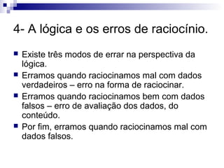 4- A lógica e os erros de raciocínio.






Existe três modos de errar na perspectiva da
lógica.
Erramos quando raciocinamos mal com dados
verdadeiros – erro na forma de raciocinar.
Erramos quando raciocinamos bem com dados
falsos – erro de avaliação dos dados, do
conteúdo.
Por fim, erramos quando raciocinamos mal com
dados falsos.

 