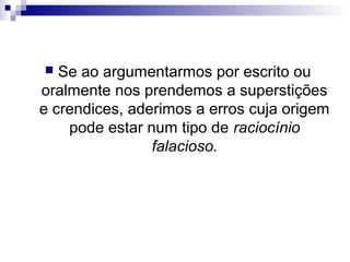 Se ao argumentarmos por escrito ou
oralmente nos prendemos a superstições
e crendices, aderimos a erros cuja origem
pode estar num tipo de raciocínio
falacioso.


 