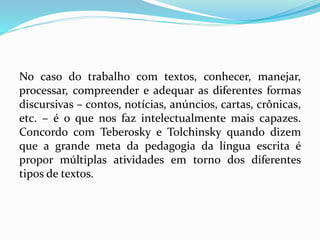 No caso do trabalho com textos, conhecer, manejar,
processar, compreender e adequar as diferentes formas
discursivas – contos, notícias, anúncios, cartas, crônicas,
etc. – é o que nos faz intelectualmente mais capazes.
Concordo com Teberosky e Tolchinsky quando dizem
que a grande meta da pedagogia da língua escrita é
propor múltiplas atividades em torno dos diferentes
tipos de textos.
 