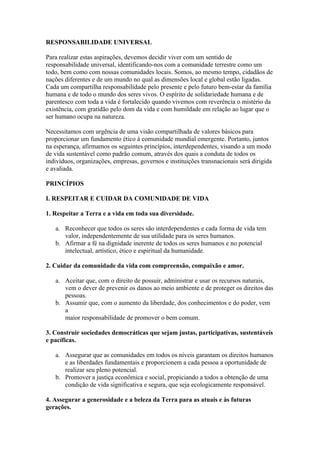 RESPONSABILIDADE UNIVERSAL

Para realizar estas aspirações, devemos decidir viver com um sentido de
responsabilidade universal, identificando-nos com a comunidade terrestre como um
todo, bem como com nossas comunidades locais. Somos, ao mesmo tempo, cidadãos de
nações diferentes e de um mundo no qual as dimensões local e global estão ligadas.
Cada um compartilha responsabilidade pelo presente e pelo futuro bem-estar da família
humana e de todo o mundo dos seres vivos. O espírito de solidariedade humana e de
parentesco com toda a vida é fortalecido quando vivemos com reverência o mistério da
existência, com gratidão pelo dom da vida e com humildade em relação ao lugar que o
ser humano ocupa na natureza.

Necessitamos com urgência de uma visão compartilhada de valores básicos para
proporcionar um fundamento ético à comunidade mundial emergente. Portanto, juntos
na esperança, afirmamos os seguintes princípios, interdependentes, visando a um modo
de vida sustentável como padrão comum, através dos quais a conduta de todos os
indivíduos, organizações, empresas, governos e instituições transnacionais será dirigida
e avaliada.

PRINCÍPIOS

I. RESPEITAR E CUIDAR DA COMUNIDADE DE VIDA

1. Respeitar a Terra e a vida em toda sua diversidade.

   a. Reconhecer que todos os seres são interdependentes e cada forma de vida tem
      valor, independentemente de sua utilidade para os seres humanos.
   b. Afirmar a fé na dignidade inerente de todos os seres humanos e no potencial
      intelectual, artístico, ético e espiritual da humanidade.

2. Cuidar da comunidade da vida com compreensão, compaixão e amor.

   a. Aceitar que, com o direito de possuir, administrar e usar os recursos naturais,
      vem o dever de prevenir os danos ao meio ambiente e de proteger os direitos das
      pessoas.
   b. Assumir que, com o aumento da liberdade, dos conhecimentos e do poder, vem
      a
      maior responsabilidade de promover o bem comum.

3. Construir sociedades democráticas que sejam justas, participativas, sustentáveis
e pacíficas.

   a. Assegurar que as comunidades em todos os níveis garantam os direitos humanos
      e as liberdades fundamentais e proporcionem a cada pessoa a oportunidade de
      realizar seu pleno potencial.
   b. Promover a justiça econômica e social, propiciando a todos a obtenção de uma
      condição de vida significativa e segura, que seja ecologicamente responsável.

4. Assegurar a generosidade e a beleza da Terra para as atuais e às futuras
gerações.
 