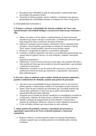 a. Reconhecer que a liberdade de ação de cada geração é condicionada pelas
      necessidades das gerações futuras.
   b. Transmitir às futuras gerações valores, tradições e instituições que apóiem a
      prosperidade das comunidades humanas e ecológicas da Terra a longo prazo.

II. INTEGRIDADE ECOLÓGICA

5. Proteger e restaurar a integridade dos sistemas ecológicos da Terra, com
especial atenção à diversidade biológica e aos processos naturais que sustentam a
vida.

   a. Adotar, em todos os níveis, planos e regulamentações de desenvolvimento
      sustentável que façam com que a conservação e a reabilitação ambiental sejam
      parte integral de todas as iniciativas de desenvolvimento.
   b. stabelecer e proteger reservas naturais e da biosfera viáveis, incluindo terras
      selvagens e áreas marinhas, para proteger os sistemas de sustento à vida da
      Terra, manter a biodiversidade e preservar nossa herança natural.
   c. Promover a recuperação de espécies e ecossistemas ameaçados.
   d. Controlar e erradicar organismos não-nativos ou modificados geneticamente que
      causem dano às espécies nativas e ao meio ambiente e impedir a introdução
      desses
      organismos prejudiciais.
   e. Administrar o uso de recursos renováveis como água, solo, produtos florestais e
      vida marinha de forma que não excedam às taxas de regeneração e que protejam
      a saúde dos ecossistemas.
   f. Administrar a extração e o uso de recursos não-renováveis, como minerais e
      combustíveis fósseis de forma que minimizem o esgotamento e não causem
      dano ambiental grave.

6. Prevenir o dano ao ambiente como o melhor método de proteção ambiental e,
quando o conhecimento for limitado, assumir uma postura de precaução.

   a. Agir para evitar a possibilidade de danos ambientais sérios ou irreversíveis,
      mesmo quando o conhecimento científico for incompleto ou não-conclusivo.
   b. Impor o ônus da prova naqueles que afirmarem que a atividade proposta não
      causará dano significativo e fazer com que as partes interessadas sejam
      responsabilizadas pelo dano ambiental.
   c. Assegurar que as tomadas de decisão considerem as conseqüências cumulativas,
      a longo prazo, indiretas, de longo alcance e globais das atividades humanas.
   d. Impedir a poluição de qualquer parte do meio ambiente e não permitir o
      aumento de substâncias radioativas, tóxicas ou outras substâncias perigosas.
   e. Evitar atividades militares que causem dano ao meio ambiente.

7. Adotar padrões de produção, consumo e reprodução que protejam as
capacidades regenerativas da Terra, os direitos humanos e o bem-estar
comunitário.

   a. Reduzir, reutilizar e reciclar materiais usados nos sistemas de produção e
      consumo e garantir que os resíduos possam ser assimilados pelos sistemas
      ecológicos.
 