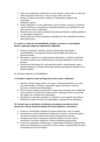 b. Atuar com moderação e eficiência no uso de energia e contar cada vez mais com
      fontes energéticas renováveis, como a energia solar e do vento.
   c. Promover o desenvolvimento, a adoção e a transferência eqüitativa de
      tecnologias
      ambientais seguras.
   d. Incluir totalmente os custos ambientais e sociais de bens e serviços no preço de
      venda e habilitar os consumidores a identificar produtos que satisfaçam às mais
      altas normas sociais e ambientais.
   e. Garantir acesso universal à assistência de saúde que fomente a saúde reprodutiva
      e a reprodução responsável.
   f. Adotar estilos de vida que acentuem a qualidade de vida e subsistência material
      num mundo finito.

8. Avançar o estudo da sustentabilidade ecológica e promover o intercâmbio
aberto e aplicação ampla do conhecimento adquirido.

   a. Apoiar a cooperação científica e técnica internacional relacionada à
      sustentabilidade, com especial atenção às necessidades das nações em
      desenvolvimento.
   b. Reconhecer e preservar os conhecimentos tradicionais e a sabedoria espiritual
      em todas as culturas que contribuem para a proteção ambiental e o bem-estar
      humano.
   c. Garantir que informações de vital importância para a saúde humana e para a
      proteção ambiental, incluindo informação genética, permaneçam disponíveis ao
      domínio público.

III. JUSTIÇA SOCIAL E ECONÔMICA

9. Erradicar a pobreza como um imperativo ético, social e ambiental.

   a. Garantir o direito à água potável, ao ar puro, à segurança alimentar, aos solos
      não contaminados, ao abrigo e saneamento seguro, alocando os recursos
      nacionais e internacionais demandados.
   b. Prover cada ser humano de educação e recursos para assegurar uma condição de
      vida sustentável e proporcionar seguro social e segurança coletiva aos que não
      são capazes de se manter por conta própria.
   c. Reconhecer os ignorados, proteger os vulneráveis, servir àqueles que sofrem e
      habilitá-los a desenvolverem suas capacidades e alcançarem suas aspirações.

10. Garantir que as atividades e instituições econômicas em todos os níveis
promovam o desenvolvimento humano de forma eqüitativa e sustentável.

   a. Promover a distribuição eqüitativa da riqueza dentro das e entre as nações.
   b. Incrementar os recursos intelectuais, financeiros, técnicos e sociais das nações
      em desenvolvimento e liberá-las de dívidas internacionais onerosas.
   c. Assegurar que todas as transações comerciais apóiem o uso de recursos
      sustentáveis, a proteção ambiental e normas trabalhistas progressistas.
   d. Exigir que corporações multinacionais e organizações financeiras internacionais
      atuem com transparência em benefício do bem comum e responsabilizá-las pelas
      conseqüências de suas atividades.
 