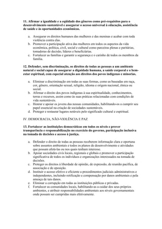 11. Afirmar a igualdade e a eqüidade dos gêneros como pré-requisitos para o
desenvolvimento sustentável e assegurar o acesso universal à educação, assistência
de saúde e às oportunidades econômicas.

   a. Assegurar os direitos humanos das mulheres e das meninas e acabar com toda
      violência contra elas.
   b. Promover a participação ativa das mulheres em todos os aspectos da vida
      econômica, política, civil, social e cultural como parceiras plenas e paritárias,
      tomadoras de decisão, líderes e beneficiárias.
   c. Fortalecer as famílias e garantir a segurança e o carinho de todos os membros da
      família.

12. Defender, sem discriminação, os direitos de todas as pessoas a um ambiente
natural e social capaz de assegurar a dignidade humana, a saúde corporal e o bem-
estar espiritual, com especial atenção aos direitos dos povos indígenas e minorias.

   a. Eliminar a discriminação em todas as suas formas, como as baseadas em raça,
      cor, gênero, orientação sexual, religião, idioma e origem nacional, étnica ou
      social.
   b. Afirmar o direito dos povos indígenas à sua espiritualidade, conhecimentos,
      terras e recursos, assim como às suas práticas relacionadas com condições de
      vida sustentáveis.
   c. Honrar e apoiar os jovens das nossas comunidades, habilitando-os a cumprir seu
      papel essencial na criação de sociedades sustentáveis.
   d. Proteger e restaurar lugares notáveis pelo significado cultural e espiritual.

IV. DEMOCRACIA, NÃO-VIOLÊNCIA E PAZ

13. Fortalecer as instituições democráticas em todos os níveis e prover
transparência e responsabilização no exercício do governo, participação inclusiva
na tomada de decisões e acesso à justiça.

   a. Defender o direito de todas as pessoas receberem informação clara e oportuna
      sobre assuntos ambientais e todos os planos de desenvolvimento e atividades
      que possam afetá-las ou nos quais tenham interesse.
   b. Apoiar sociedades civis locais, regionais e globais e promover a participação
      significativa de todos os indivíduos e organizações interessados na tomada de
      decisões.
   c. Proteger os direitos à liberdade de opinião, de expressão, de reunião pacífica, de
      associação e de oposição.
   d. Instituir o acesso efetivo e eficiente a procedimentos judiciais administrativos e
      independentes, incluindo retificação e compensação por danos ambientais e pela
      ameaça de tais danos.
   e. Eliminar a corrupção em todas as instituições públicas e privadas.
   f. Fortalecer as comunidades locais, habilitando-as a cuidar dos seus próprios
      ambientes, e atribuir responsabilidades ambientais aos níveis governamentais
      onde possam ser cumpridas mais efetivamente.
 