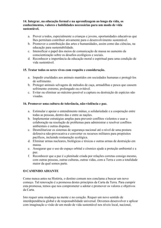 14. Integrar, na educação formal e na aprendizagem ao longo da vida, os
conhecimentos, valores e habilidades necessárias para um modo de vida
sustentável.

   a. Prover a todos, especialmente a crianças e jovens, oportunidades educativas que
      lhes permitam contribuir ativamente para o desenvolvimento sustentável.
   b. Promover a contribuição das artes e humanidades, assim como das ciências, na
      educação para sustentabilidade.
   c. Intensificar o papel dos meios de comunicação de massa no aumento da
      conscientização sobre os desafios ecológicos e sociais.
   d. Reconhecer a importância da educação moral e espiritual para uma condição de
      vida sustentável.

15. Tratar todos os seres vivos com respeito e consideração.

   a. Impedir crueldades aos animais mantidos em sociedades humanas e protegê-los
      de sofrimento.
   b. Proteger animais selvagens de métodos de caça, armadilhas e pesca que causem
      sofrimento extremo, prolongado ou evitável.
   c. Evitar ou eliminar ao máximo possível a captura ou destruição de espécies não
      visadas.

16. Promover uma cultura de tolerância, não-violência e paz.

   a. Estimular e apoiar o entendimento mútuo, a solidariedade e a cooperação entre
      todas as pessoas, dentro das e entre as nações.
   b. Implementar estratégias amplas para prevenir conflitos violentos e usar a
      colaboração na resolução de problemas para administrar e resolver conflitos
      ambientais e outras disputas.
   c. Desmilitarizar os sistemas de segurança nacional até o nível de uma postura
      defensiva não-provocativa e converter os recursos militares para propósitos
      pacíficos, incluindo restauração ecológica.
   d. Eliminar armas nucleares, biológicas e tóxicas e outras armas de destruição em
      massa.
   e. Assegurar que o uso do espaço orbital e cósmico ajude a proteção ambiental e a
      paz.
   f. Reconhecer que a paz é a plenitude criada por relações corretas consigo mesmo,
      com outras pessoas, outras culturas, outras vidas, com a Terra e com a totalidade
      maior da qual somos parte.

O CAMINHO ADIANTE

Como nunca antes na História, o destino comum nos conclama a buscar um novo
começo. Tal renovação é a promessa destes princípios da Carta da Terra. Para cumprir
esta promessa, temos que nos comprometer a adotar e promover os valores e objetivos
da Carta.

Isto requer uma mudança na mente e no coração. Requer um novo sentido de
interdependência global e de responsabilidade universal. Devemos desenvolver e aplicar
com imaginação a visão de um modo de vida sustentável nos níveis local, nacional,
 