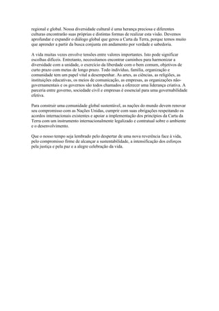 regional e global. Nossa diversidade cultural é uma herança preciosa e diferentes
culturas encontrarão suas próprias e distintas formas de realizar esta visão. Devemos
aprofundar e expandir o diálogo global que gerou a Carta da Terra, porque temos muito
que aprender a partir da busca conjunta em andamento por verdade e sabedoria.

A vida muitas vezes envolve tensões entre valores importantes. Isto pode significar
escolhas difíceis. Entretanto, necessitamos encontrar caminhos para harmonizar a
diversidade com a unidade, o exercício da liberdade com o bem comum, objetivos de
curto prazo com metas de longo prazo. Todo indivíduo, família, organização e
comunidade tem um papel vital a desempenhar. As artes, as ciências, as religiões, as
instituições educativas, os meios de comunicação, as empresas, as organizações não-
governamentais e os governos são todos chamados a oferecer uma liderança criativa. A
parceria entre governo, sociedade civil e empresas é essencial para uma governabilidade
efetiva.

Para construir uma comunidade global sustentável, as nações do mundo devem renovar
seu compromisso com as Nações Unidas, cumprir com suas obrigações respeitando os
acordos internacionais existentes e apoiar a implementação dos princípios da Carta da
Terra com um instrumento internacionalmente legalizado e contratual sobre o ambiente
e o desenvolvimento.

Que o nosso tempo seja lembrado pelo despertar de uma nova reverência face à vida,
pelo compromisso firme de alcançar a sustentabilidade, a intensificação dos esforços
pela justiça e pela paz e a alegre celebração da vida.
 