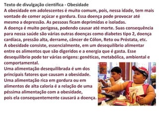 Texto de divulgação científica - Obesidade
A obesidade em adolescentes é muito comum, pois, nessa idade, tem mais
vontade de comer açúcar e gordura. Essa doença pode provocar até
mesmo a depressão. As pessoas ficam deprimidas e isoladas.
A doença é muito perigosa, podendo causar até morte. Suas consequência
para nossa saúde são várias outras doenças como diabetes tipo 2, doença
cardíaca, pressão alta, derrame, câncer de Cólon, Reto ou Próstata, etc.
A obesidade consiste, essencialmente, em um desequilíbrio alimentar
entre os alimentos que são digeridos e a energia que é gasta. Esse
desequilíbrio pode ter várias origens: genéticas, metabólica, ambiental e
comportamental.
Uma alimentação desequilibrada é um dos
principais fatores que causam a obesidade.
Uma alimentação rica em gordura ou em
alimentos de alta caloria é a relação de uma
péssima alimentação com a obesidade,
pois ela consequentemente causará a doença.
 
