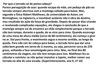 Por que a torrada cai de ponta-cabeça?
Parece perseguição do azar: quando escapa da mão, um pedaço de pão ou
torrada sempre aterrissa com a manteiga voltada para baixo. Mas,
segundo o físico Robert Matthews, da universidade de Aston, em
Birmingham, na Inglaterra, o inevitável acidente não é obra do destino,
mas resultado da ação da força de gravidade. Depois de passar dias criando
e resolvendo complicadas equações, ele chegou à conclusão de que a
manteiga sempre vai de encontro ao chão simplesmente porque a torrada
não tem tempo, durante a queda, de se virar para cima. Quando escorrega
de uma mesa de altura média (cerca de 80 centímetros), ela começa a girar
no ar. Daí para frente, o movimento segue o mesmo sentido, ao longo da
queda. Para não cair de cabeça para baixo, a torrada teria que dar uma
volta bem grande em torno de si mesma, ou seja, percorrer cerca de 270
graus, voltando a face amanteigada para cima. Mas, no final dos 80
centímetros da viagem, ela não tem tempo para isso. Matthews fez os
cálculos e concluiu: se não quiser manchar o tapete, melhor comer sua
torrada no alto de uma escada. (Superinteressante, ano 9, nº 10)
 