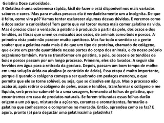Gelatina Doce curiosidade.
A Gelatina é uma sobremesa rápida, fácil de fazer e está disponível nos mais variados
sabores e cores. Mas para muitas pessoas ela é verdadeiramente um a incógnita. De que
é feito, como vira pó? Vamos tentar esclarecer algumas dessas dúvidas. E veremos como
é doce saciar a curiosidade! Tem gente que vai torcer nunca mais comer gelatina na vida.
Mas é preciso dizer a verdade: a gelatina é produzida a partir da pele, dos ossos e dos
tendões, as fibras que unem os músculos aos ossos, de animais como bois e porcos. A
primeira vista pode não parecer muito apetitoso. Mas faz todo o sentido se a gente
souber que a gelatina nada mais é do que um tipo de proteína, chamado de colágeno,
que existe em grande quantidade nessas partes do corpo dos animais, e do nosso próprio
organismo também. Para se transformar em gelatina, a pele, os ossos e os tendões de
bois e porcos passam por um longo processo. Primeiro, eles são lavados. A seguir são
fervidos em água para a retirada da gordura. Depois, passam um bom tempo de molho
em uma solução ácida ou alcalina (o contrário de ácida). Essa etapa é muito importante,
porque é quando o colágeno começa a ser quebrado em pedaços menores, o que
permite que ele se torne solúvel, ou seja, que se dissolva em água. Mas o processo não
acaba aí, após retirar o colágeno de peles, ossos e tendões, transformar o colágeno e me
líquido, será preciso submetê-lo a uma secagem, formando aí folhas de gelatina, que
encontramos em casa de produtos naturais. Se forem trituradas essas folhas darão
origem a um pó que, misturado a açúcares, corantes e aromatizantes, formarão a
gelatina que conhecemos e compramos no mercado. Então, aprendeu como se faz? E
agora, pronto (a) para degustar uma gelatinazinha geladinha?
 