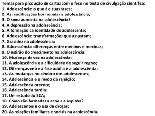 Temas para produção de cartaz com o foco no texto de divulgação científica:
1. Adolescência: o que é e suas fases;
2. As modificações hormonais na adolescência;
3. O sono aumenta na adolescência?
4. A depressão na adolescência;
5. A formação da identidade do adolescente;
6. Adolescência: transformações que assustam;
7. Gravidez na adolescência;
8. Adolescência: diferenças entre meninos e meninas;
9. O estirão do crescimento na adolescência;
10. Mudança de voz na adolescência;
11. A adolescência e a dificuldade de seguir regras;
12. Diferenças entre a fase adulta e a adolescência;
13. As mudanças no cérebro dos adolescentes;
14. Adolescência e o medo da rejeição;
15. Adolescência precoce;
16. Adolescência tardia;
17. Um estudo do ECA;
18. Como são formadas a acne e a espinha?
19. Adolescentes e o uso de drogas;
20. As relações familiares e sociais na adolescência.
 