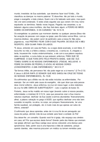mundo, investidos de Sua autoridade, que devemos fazer isso? Então... Ele
classificou as doenças no mesmo patamar: "E disse-lhes: Ide por todo o mundo,
pregai o evangelho a toda criatura. Quem crer e for batizado será salvo; mas quem
não crer será condenado. E estes sinais seguirão aos que crerem: Em meu nome
expulsarão os demônios; falarão novas línguas; Pegarão nas serpentes; e, se
beberem alguma coisa mortífera, não lhes fará dano algum; e PORÃO AS MÃOS
SOBRE OS ENFERMOS, E OS CURARÃO." Mc 16:15-18
Os evangelistas ou pastores que morreram doentes ou qualquer pessoa (Deus não
faz acepção de pessoas com cargos na igreja; para Ele todos somos filhos, com os
mesmos direitos), não podem servir de parâmetro para a nossa fé. Não estou
julgando-os, mas PREFIRO FICAR COM O QUE PALAVRA DE DEUS DIZ A MEU
RESPEITO, SEM OLHAR PARA OS LADOS.
"E Jesus, entrando em casa de Pedro, viu a sogra deste acamada, e com febre. E
tocou-lhe na mão, e a febre a deixou; e levantou-se, e serviu-os. E, chegada a
tarde, trouxeram-lhe muitos endemoninhados, e ele com a sua palavra expulsou
deles os espíritos, e curou todos os que estavam enfermos; PARA QUE SE
CUMPRISSE O QUE FORA DITO PELO PROFETA ISAÍAS, QUE DIZ: ELE
TOMOU SOBRE SI AS NOSSAS ENFERMIDADES (FÍSICAS, INCLUSIVE A
FEBRE DA SOGRA DE PEDRO), E LEVOU AS NOSSAS DORES
(CONCERNENTES A UMA ENFERMIDADE)." Mt 8:14-17
"Se formos infiéis, ele permanece fiel; não pode negar-se a si mesmo." (2 Tm 2:13)
E Jesus é JEOVÁ RAFÁ (O SENHOR QUE NOS SAROU NA CRUZ DE TODAS
AS NOSSAS ENFERMIDADES). Êx 15:26
Os sofrimentos que a Bíblia nos diz não estão incluídos as enfermidades. Por
exemplo: Ser um mártir pela causa do evangelho, não quer dizer que esta pessoa
deva morrer enfermo. Jesus enfermou na cruz em nosso lugar; a obra redentora
da cruz foi UMA OBRA DE SUBSTITUIÇÃO!!! - Leia o capítulo de Isaías 53.
Portanto, Jesus se fez maldito em nosso lugar (levando sobre si nossos pecados,
enfermidades e misérias) Gl 3:13,14, para que possamos viver a Sua mesma
natureza espiritual, desfrutar da Sua saúde e sermos abundantes financeiramente;
afinal, a palavra salvação no grego é SOZO, que significa desfrutar uma vida bem
sucedida no espírito, na alma, no corpo, ser próspero financeiramente, ter uma
família saudável, ser protegido, etc; é muito mais do que apenas ser salvo do
inferno, entende?
O sofrimento que Jesus aprendeu antes de ir à cruz foi de ser perseguido por
causa da justiça, abrindo mão da sua vontade para fazer a vontade do Pai!
Dou deixar-lhe um conselho: Quando você for à igreja, não esqueça seu cérebro
em casa, ok? Por que escrevo desta forma? Grande parte dos líderes que ensinam
nas igrejas afirmam que Deus castiga seus servos colocando uma doença para
aproximá-los Dele; porém isso é uma hipocrisia e falta de sabedoria, porque
quando doentes, eles mesmos procuram um médico ou tomam remédios para
 