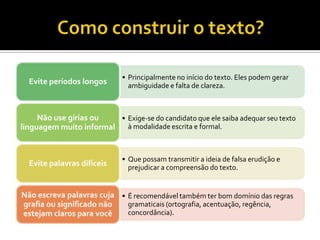 • Principalmente no início do texto. Eles podem gerar
  Evite períodos longos        ambiguidade e falta de clareza.



     Não use gírias ou   • Exige-se do candidato que ele saiba adequar seu texto
linguagem muito informal   à modalidade escrita e formal.



                             • Que possam transmitir a ideia de falsa erudição e
  Evite palavras difíceis      prejudicar a compreensão do texto.


Não escreva palavras cuja • É recomendável também ter bom domínio das regras
grafia ou significado não   gramaticais (ortografia, acentuação, regência,
estejam claros para você    concordância).
 