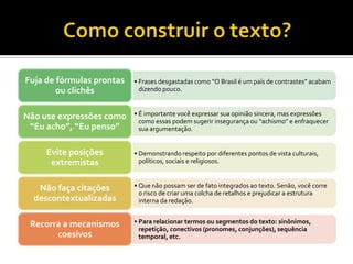 Fuja de fórmulas prontas   • Frases desgastadas como “O Brasil é um país de contrastes” acabam
        ou clichês           dizendo pouco.



Não use expressões como    • É importante você expressar sua opinião sincera, mas expressões
                             como essas podem sugerir insegurança ou “achismo” e enfraquecer
 “Eu acho”, “Eu penso”       sua argumentação.


     Evite posições        • Demonstrando respeito por diferentes pontos de vista culturais,
      extremistas            políticos, sociais e religiosos.



   Não faça citações       • Que não possam ser de fato integrados ao texto. Senão, você corre
                             o risco de criar uma colcha de retalhos e prejudicar a estrutura
  descontextualizadas        interna da redação.


 Recorra a mecanismos      • Para relacionar termos ou segmentos do texto: sinônimos,
                             repetição, conectivos (pronomes, conjunções), sequência
       coesivos              temporal, etc.
 