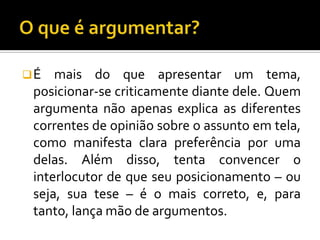 É   mais do que apresentar um tema,
 posicionar-se criticamente diante dele. Quem
 argumenta não apenas explica as diferentes
 correntes de opinião sobre o assunto em tela,
 como manifesta clara preferência por uma
 delas. Além disso, tenta convencer o
 interlocutor de que seu posicionamento – ou
 seja, sua tese – é o mais correto, e, para
 tanto, lança mão de argumentos.
 