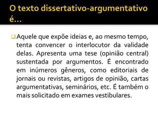  Aquele que expõe ideias e, ao mesmo tempo,
 tenta convencer o interlocutor da validade
 delas. Apresenta uma tese (opinião central)
 sustentada por argumentos. É encontrado
 em inúmeros gêneros, como editoriais de
 jornais ou revistas, artigos de opinião, cartas
 argumentativas, seminários, etc. É também o
 mais solicitado em exames vestibulares.
 