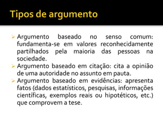  Argumento      baseado no senso comum:
  fundamenta-se em valores reconhecidamente
  partilhados pela maioria das pessoas na
  sociedade.
 Argumento baseado em citação: cita a opinião
  de uma autoridade no assunto em pauta.
 Argumento baseado em evidências: apresenta
  fatos (dados estatísticos, pesquisas, informações
  científicas, exemplos reais ou hipotéticos, etc.)
  que comprovem a tese.
 