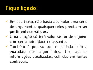    Em seu texto, não basta acumular uma série
    de argumentos quaisquer: eles precisam ser
    pertinentes e válidos.
   Uma citação só terá valor se for de alguém
    com certa autoridade no assunto.
   Também é preciso tomar cuidado com a
    exatidão dos argumentos. Use apenas
    informações atualizadas, colhidas em fontes
    confiáveis.
 