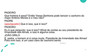 PADEIRO
Que história é essa? Então Vossa Senhoria pode benzer o cachorro do
major Antônio Morais e o meu não?
PADRE
(apaziguador) Que é isso, que é isso?
PADEIRO
Eu é que pergunto: que é isso? Afinal de contas eu sou presidente da
Irmandade das Almas, e isso é alguma coisa.
JOÃO GRILO
É, padre, o homem aí é coisa muita. Presidente da Irmandade das Almas!
Para mim isso, é um caso claro de cachorro bento.
PÁGINA 49
10
 