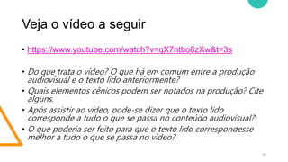 Veja o vídeo a seguir
16
• https://www.youtube.com/watch?v=qX7ntbo8zXw&t=3s
• Do que trata o vídeo? O que há em comum entre a produção
audiovisual e o texto lido anteriormente?
• Quais elementos cênicos podem ser notados na produção? Cite
alguns.
• Após assistir ao vídeo, pode-se dizer que o texto lido
corresponde a tudo o que se passa no conteúdo audiovisual?
• O que poderia ser feito para que o texto lido correspondesse
melhor a tudo o que se passa no vídeo?
 