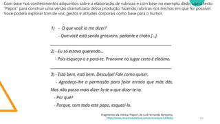 Título da Apresentação 23
Com base nos conhecimentos adquiridos sobre a elaboração de rubricas e com base no exemplo dado, use o texto
“Papos” para construir uma versão dramatizada dessa produção, fazendo rubricas nos trechos em que for possível.
Você poderá explorar tom de voz, gestos e atitudes corporais como base para o humor.
 