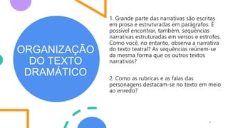 ORGANIZAÇÃO
DO TEXTO
DRAMÁTICO
4
1. Grande parte das narrativas são escritas
em prosa e estruturadas em parágrafos. É
possível encontrar, também, sequências
narrativas estruturadas em versos e estrofes.
Como você, no entanto, observa a narrativa
do texto teatral? As sequências reúnem-se
da mesma forma que os outros textos
narrativos?
2. Como as rubricas e as falas das
personagens destacam-se no texto em meio
ao enredo?
 