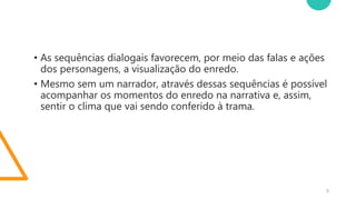 5
• As sequências dialogais favorecem, por meio das falas e ações
dos personagens, a visualização do enredo.
• Mesmo sem um narrador, através dessas sequências é possível
acompanhar os momentos do enredo na narrativa e, assim,
sentir o clima que vai sendo conferido à trama.
 