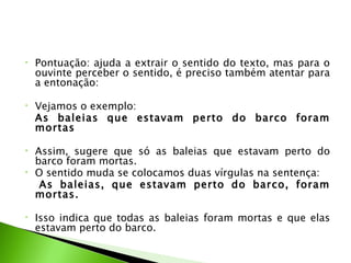 •   Pontuação: ajuda a extrair o sentido do texto, mas para o
    ouvinte perceber o sentido, é preciso também atentar para
    a entonação:

•   Vejamos o exemplo: 
    As baleias que estavam perto do barco foram
    mortas
 
•   Assim, sugere que só as baleias que estavam perto do
    barco foram mortas.
•   O sentido muda se colocamos duas vírgulas na sentença:
     As baleias, que estavam perto do barco, foram
    mortas.

•   Isso indica que todas as baleias foram mortas e que elas
    estavam perto do barco.
 