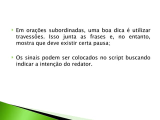    Em orações subordinadas, uma boa dica é utilizar
    travessões. Isso junta as frases e, no entanto,
    mostra que deve existir certa pausa;

   Os sinais podem ser colocados no script buscando
    indicar a intenção do redator.
 