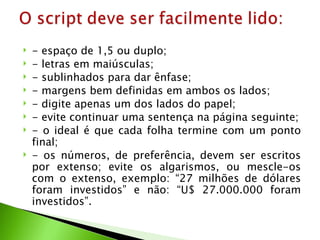    - espaço de 1,5 ou duplo;
   - letras em maiúsculas;
   - sublinhados para dar ênfase;
   - margens bem definidas em ambos os lados;
   - digite apenas um dos lados do papel;
   - evite continuar uma sentença na página seguinte;
   - o ideal é que cada folha termine com um ponto
    final;
   - os números, de preferência, devem ser escritos
    por extenso; evite os algarismos, ou mescle-os
    com o extenso, exemplo: “27 milhões de dólares
    foram investidos” e não: “U$ 27.000.000 foram
    investidos”.
 