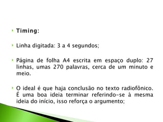    Timing:

   Linha digitada: 3 a 4 segundos;

   Página de folha A4 escrita em espaço duplo: 27
    linhas, umas 270 palavras, cerca de um minuto e
    meio.

   O ideal é que haja conclusão no texto radiofônico.
    É uma boa ideia terminar referindo-se à mesma
    ideia do início, isso reforça o argumento;
 