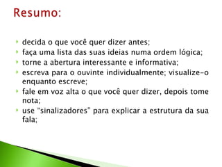    decida o que você quer dizer antes;
   faça uma lista das suas ideias numa ordem lógica;
   torne a abertura interessante e informativa;
   escreva para o ouvinte individualmente; visualize-o
    enquanto escreve;
   fale em voz alta o que você quer dizer, depois tome
    nota;
   use “sinalizadores” para explicar a estrutura da sua
    fala;
 