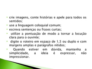    crie imagens, conte histórias e apele para todos os
    sentidos;
   use a linguagem coloquial comum;
   escreva sentenças ou frases curtas;
    utilize a pontuação de modo a tornar a locução
    clara para o ouvinte;
    digite o roteiro em espaço de 1,5 ou duplo e com
    margens amplas e parágrafos nítidos;
      Quando estiver em dúvida, mantenha a
    simplicidade,     a   ideia   é   expressar,   não
    impressionar.
 