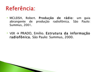    MCLEISH, Robert. Produção de rádio: um guia
    abrangente de produção radiofônica. São Paulo:
    Summus, 2001.

   VER  PRADO, Emílio. Estrutura da informação
    radiofônica. São Paulo: Summus, 2000.
 