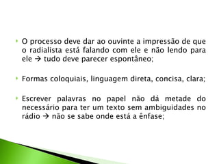    O processo deve dar ao ouvinte a impressão de que
    o radialista está falando com ele e não lendo para
    ele  tudo deve parecer espontâneo;

   Formas coloquiais, linguagem direta, concisa, clara;

   Escrever palavras no papel não dá metade do
    necessário para ter um texto sem ambiguidades no
    rádio  não se sabe onde está a ênfase;
 